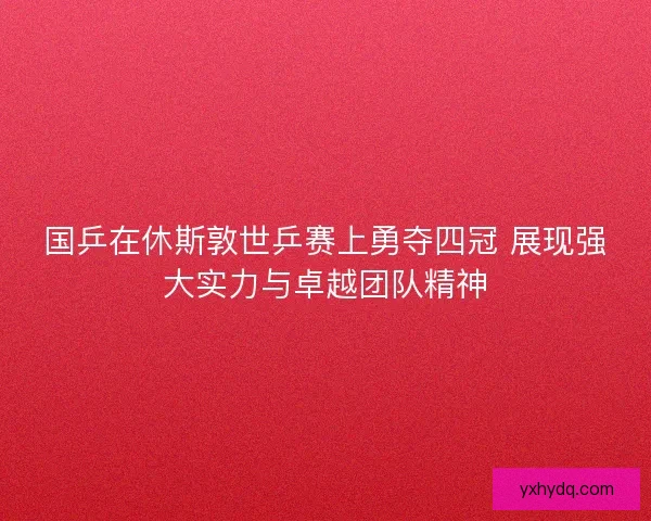 国乒在休斯敦世乒赛上勇夺四冠 展现强大实力与卓越团队精神