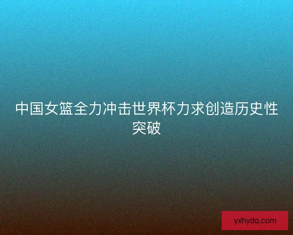 中国女篮全力冲击世界杯力求创造历史性突破