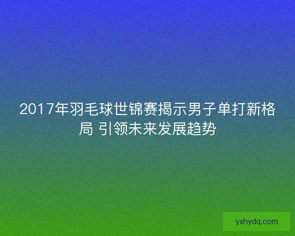 2017年羽毛球世锦赛揭示男子单打新格局 引领未来发展趋势