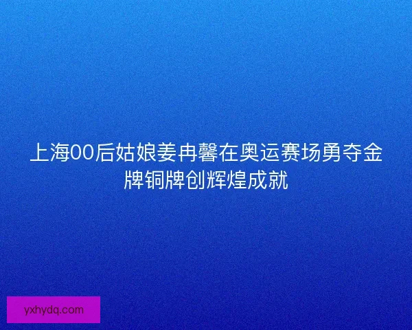 上海00后姑娘姜冉馨在奥运赛场勇夺金牌铜牌创辉煌成就