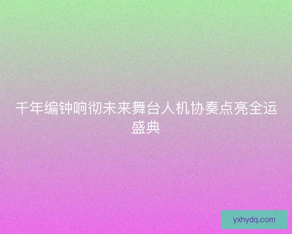 千年编钟响彻未来舞台人机协奏点亮全运盛典